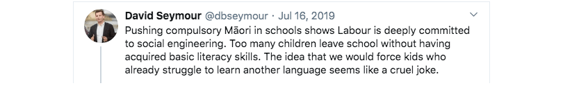 A tweet by Act leader David Seymour, dated July 16 2019, that says "Pushing compulsory Māori in schools shows Labour is deeply committed to social engineering. Too many children leave school without having acquired basic literacy skills. The idea that we would force kids who already struggle to learn another language seems like a cruel joke."