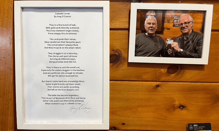 A photo of a photo of Greg O'Connor, next to a poem penned and signed by O'Connor: "They're a fine bunch of lads, With gold cards liberally scattered. The dress standard ranges widely, From snappy thru to tattered. The Local pubs their venue, Slow racehorses their favourite sport. The conversation's always fluid, And they're quick on the smart retort. They straggle in on a Saturday, The chores and sport all done. Arriving all different ways, But guarantee none did run. They're there to sort the world out, Especially the useless buggers in the beehive. And any politician silly enough to intrude, Will get his advice loud and live. But there's some hard won knowledge there, Some might bravely call them smart. Their stories are worth recording, Not left on the Grim Reapers cart. The table has become legendary, They're part of Newlands Arms flora and fauna. Some's life ambitions that will be achieved, When invited to sup in cobweb corner."